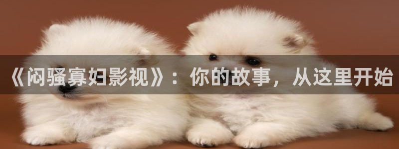 四虎电影影院：《闷骚寡妇影视》：你的故事，从这里开始